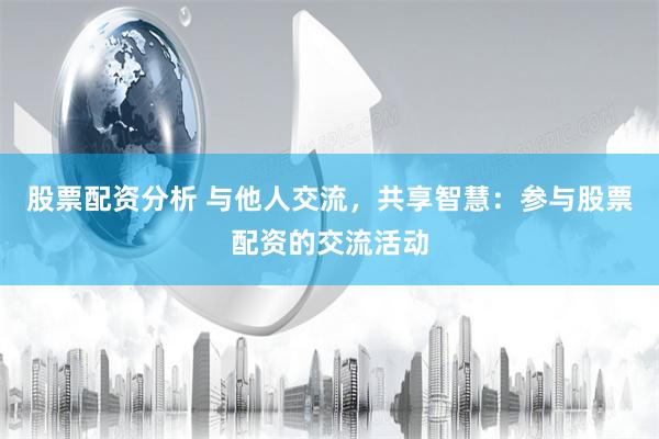 股票配资分析 与他人交流，共享智慧：参与股票配资的交流活动
