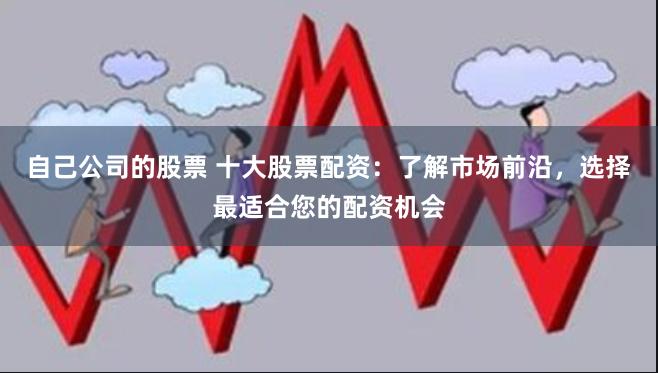 自己公司的股票 十大股票配资：了解市场前沿，选择最适合您的配资机会