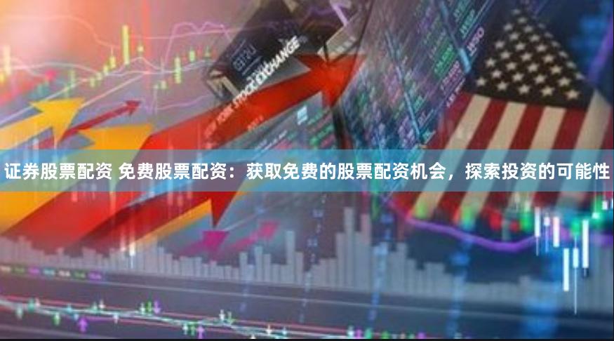 证券股票配资 免费股票配资：获取免费的股票配资机会，探索投资的可能性