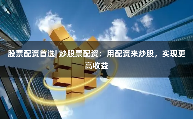 股票配资首选| 炒股票配资：用配资来炒股，实现更高收益