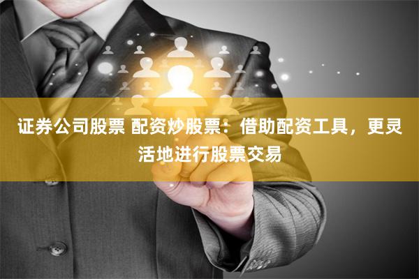 证券公司股票 配资炒股票：借助配资工具，更灵活地进行股票交易