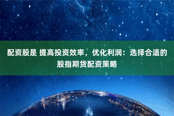 配资股是 提高投资效率，优化利润：选择合适的股指期货配资策略