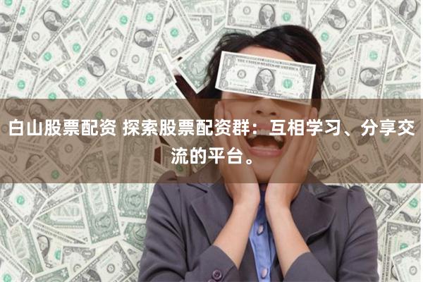 白山股票配资 探索股票配资群：互相学习、分享交流的平台。