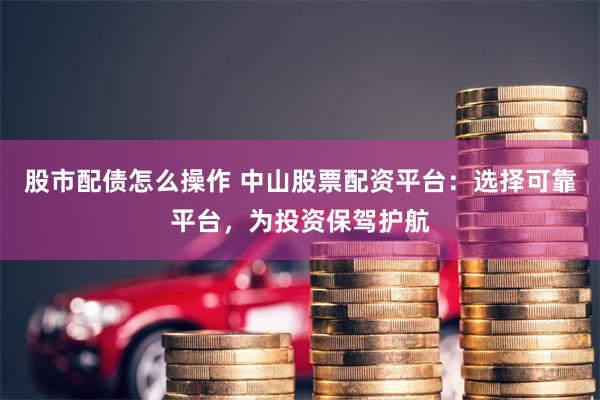 股市配债怎么操作 中山股票配资平台：选择可靠平台，为投资保驾护航