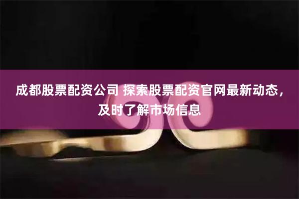 成都股票配资公司 探索股票配资官网最新动态，及时了解市场信息