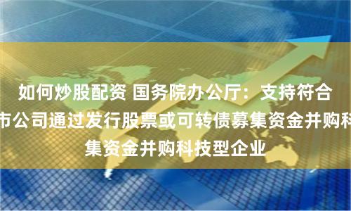 如何炒股配资 国务院办公厅：支持符合条件的上市公司通过发行股票或可转债募集资金并购科技型企业
