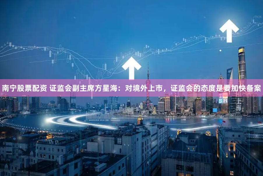 南宁股票配资 证监会副主席方星海：对境外上市，证监会的态度是要加快备案