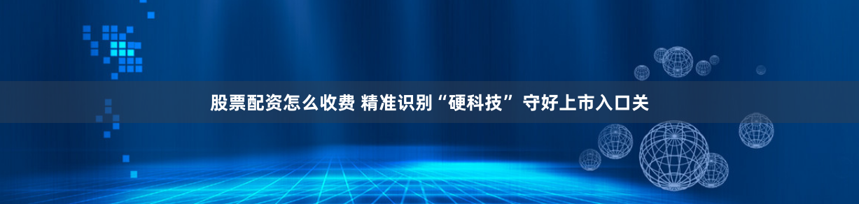 股票配资怎么收费 精准识别“硬科技” 守好上市入口关