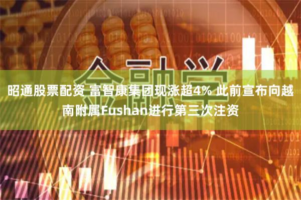 昭通股票配资 富智康集团现涨超4% 此前宣布向越南附属Fushan进行第三次注资