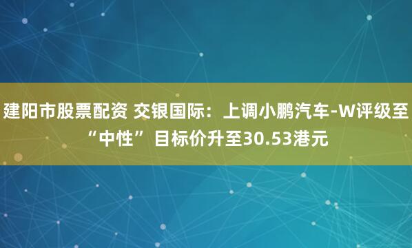 建阳市股票配资 交银国际：上调小鹏汽车-W评级至“中性” 目标价升至30.53港元
