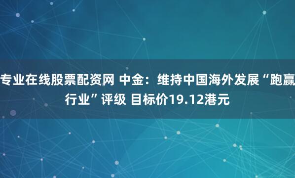 专业在线股票配资网 中金：维持中国海外发展“跑赢行业”评级 目标价19.12港元