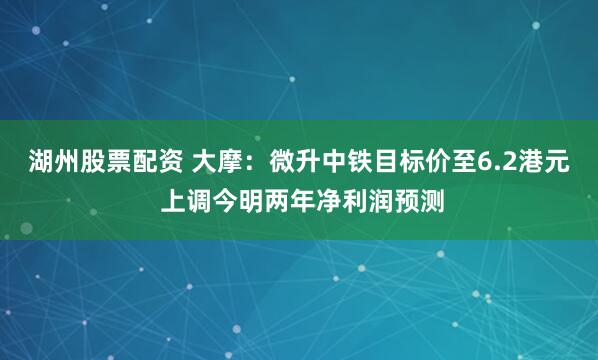 湖州股票配资 大摩：微升中铁目标价至6.2港元 上调今明两年净利润预测