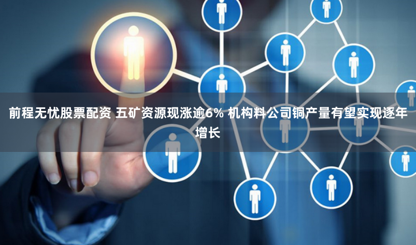 前程无忧股票配资 五矿资源现涨逾6% 机构料公司铜产量有望实现逐年增长