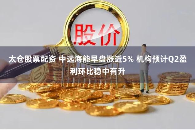太仓股票配资 中远海能早盘涨近5% 机构预计Q2盈利环比稳中有升