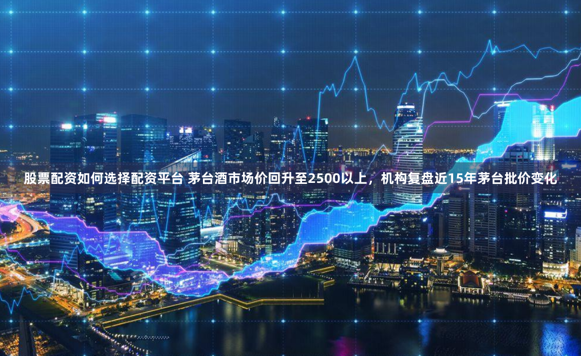 股票配资如何选择配资平台 茅台酒市场价回升至2500以上，机构复盘近15年茅台批价变化