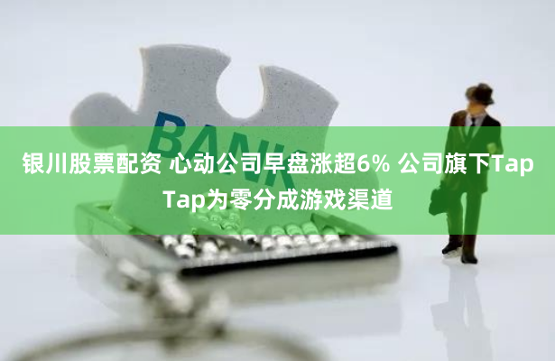 银川股票配资 心动公司早盘涨超6% 公司旗下TapTap为零分成游戏渠道