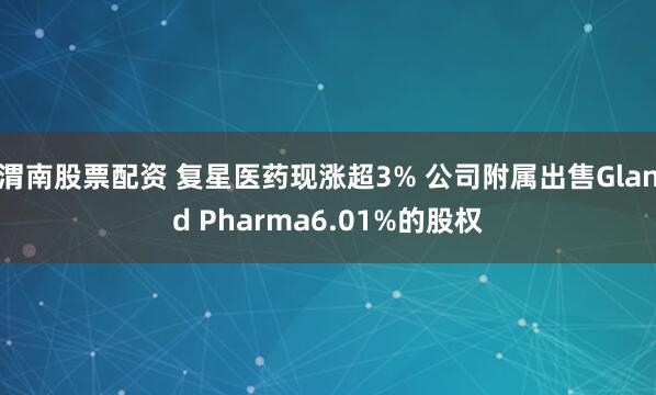 渭南股票配资 复星医药现涨超3% 公司附属出售Gland Pharma6.01%的股权