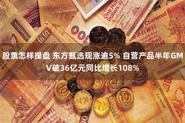 股票怎样操盘 东方甄选现涨逾5% 自营产品半年GMV破36亿元同比增长108%