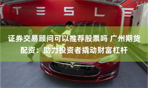 证券交易顾问可以推荐股票吗 广州期货配资：助力投资者撬动财富杠杆
