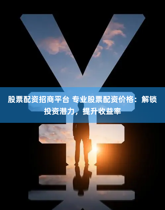 股票配资招商平台 专业股票配资价格：解锁投资潜力，提升收益率
