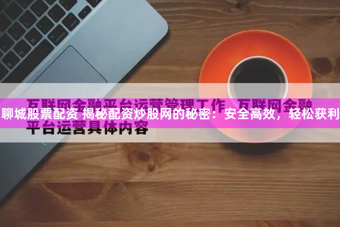 聊城股票配资 揭秘配资炒股网的秘密：安全高效，轻松获利