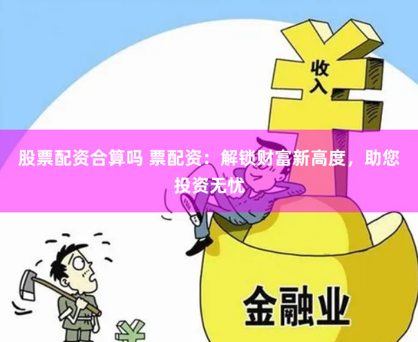 股票配资合算吗 票配资：解锁财富新高度，助您投资无忧